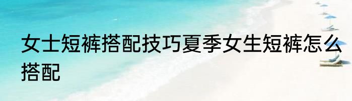 女士短裤搭配技巧夏季女生短裤怎么搭配
