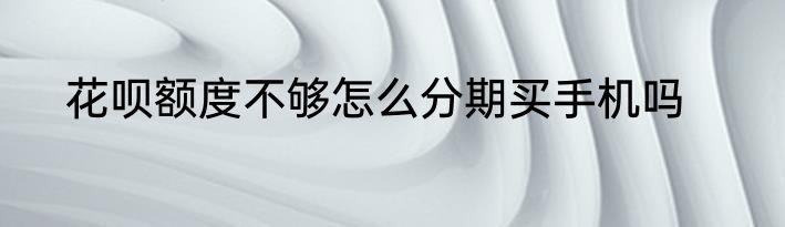 花呗额度不够怎么分期买手机吗