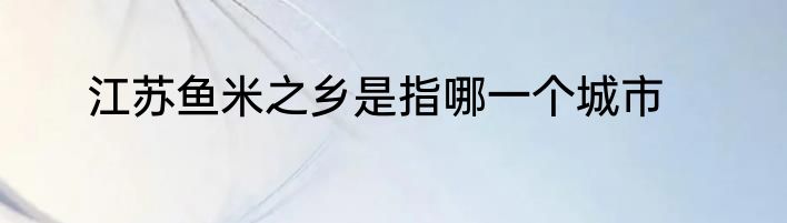 江苏鱼米之乡是指哪一个城市