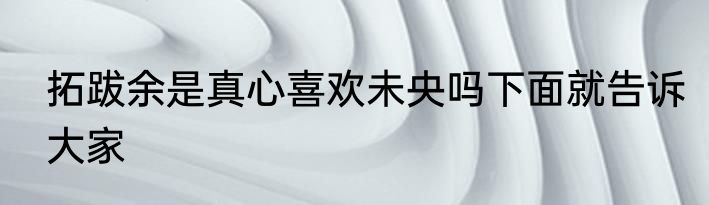 拓跋余是真心喜欢未央吗下面就告诉大家