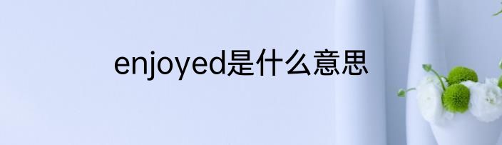 enjoyed是什么意思