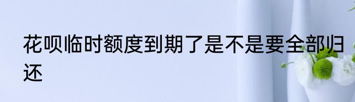 花呗临时额度到期了是不是要全部归还