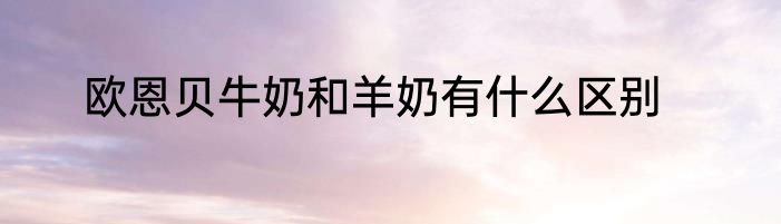 欧恩贝牛奶和羊奶有什么区别