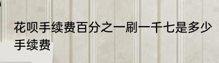 花呗手续费百分之一刷一千七是多少手续费
