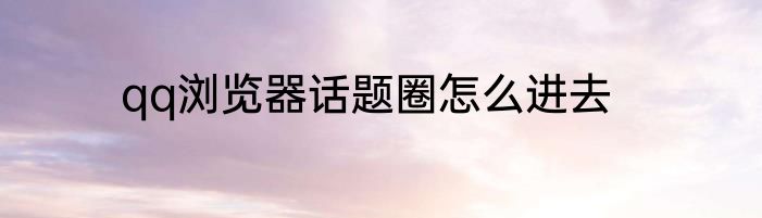 qq浏览器话题圈怎么进去