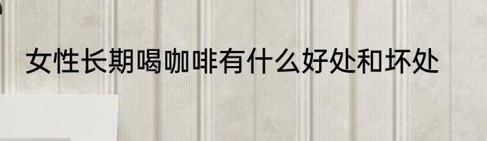 女性长期喝咖啡有什么好处和坏处