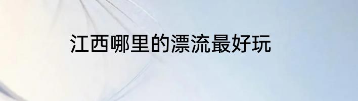 江西哪里的漂流最好玩