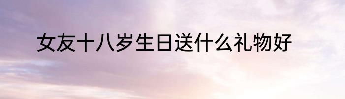 女友十八岁生日送什么礼物好