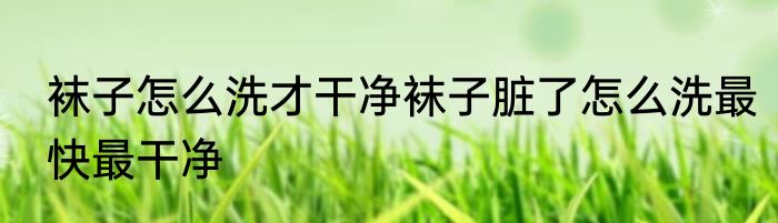 袜子怎么洗才干净袜子脏了怎么洗最快最干净