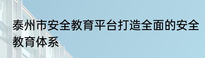 泰州市安全教育平台打造全面的安全教育体系