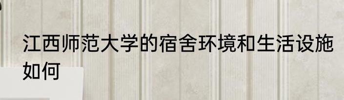 江西师范大学的宿舍环境和生活设施如何