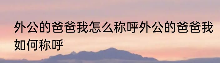 外公的爸爸我怎么称呼外公的爸爸我如何称呼
