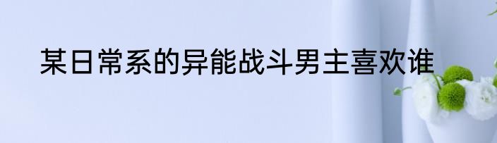 某日常系的异能战斗男主喜欢谁
