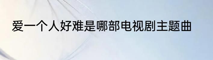 爱一个人好难是哪部电视剧主题曲