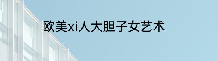 欧美xi人大胆子女艺术