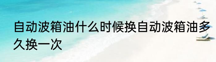 自动波箱油什么时候换自动波箱油多久换一次