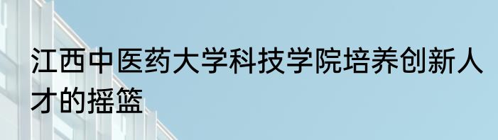 江西中医药大学科技学院培养创新人才的摇篮