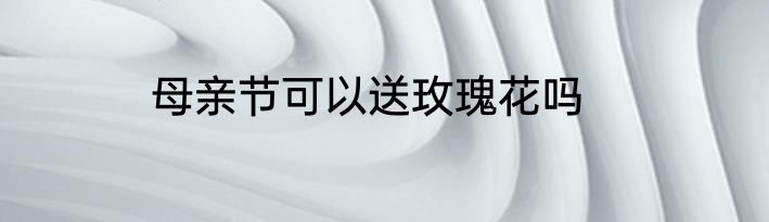 母亲节可以送玫瑰花吗