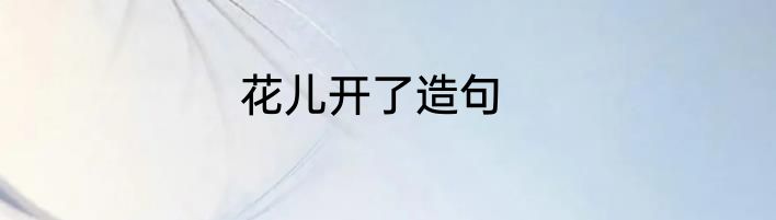 花儿开了造句