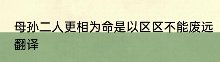 母孙二人更相为命是以区区不能废远翻译