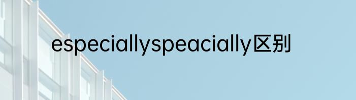 especiallyspeacially区别