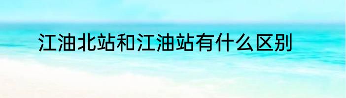 江油北站和江油站有什么区别