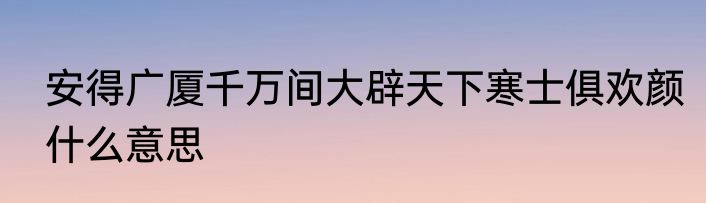 安得广厦千万间大辟天下寒士俱欢颜什么意思