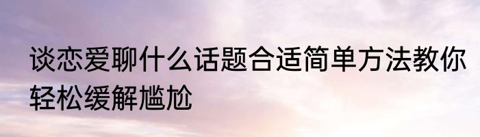 谈恋爱聊什么话题合适简单方法教你轻松缓解尴尬