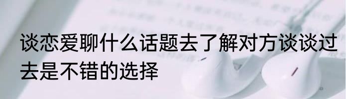 谈恋爱聊什么话题去了解对方谈谈过去是不错的选择