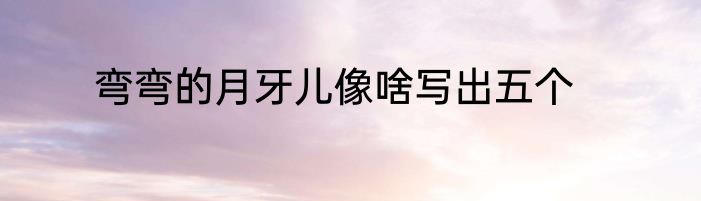 弯弯的月牙儿像啥写出五个
