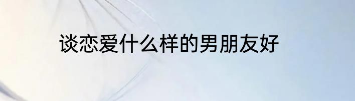 谈恋爱什么样的男朋友好