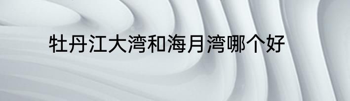 牡丹江大湾和海月湾哪个好
