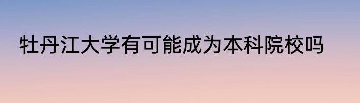 牡丹江大学有可能成为本科院校吗