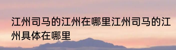 江州司马的江州在哪里江州司马的江州具体在哪里