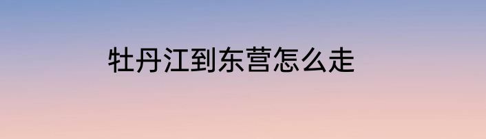 牡丹江到东营怎么走