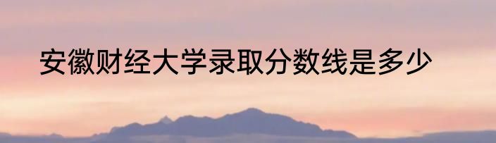 安徽财经大学录取分数线是多少