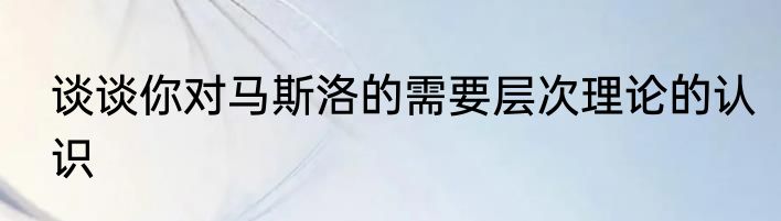 谈谈你对马斯洛的需要层次理论的认识