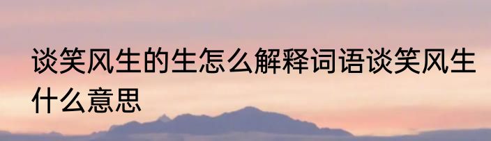 谈笑风生的生怎么解释词语谈笑风生什么意思