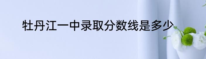 牡丹江一中录取分数线是多少