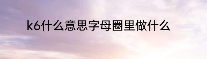 k6什么意思字母圈里做什么