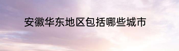 安徽华东地区包括哪些城市
