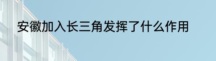 安徽加入长三角发挥了什么作用