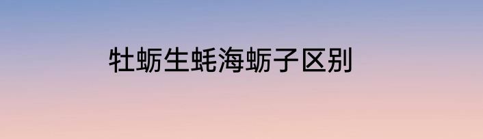 牡蛎生蚝海蛎子区别
