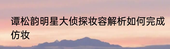 谭松韵明星大侦探妆容解析如何完成仿妆