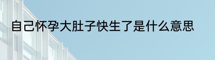 自己怀孕大肚子快生了是什么意思