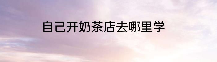 自己开奶茶店去哪里学