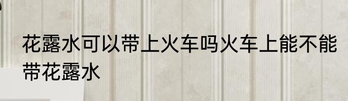 花露水可以带上火车吗火车上能不能带花露水