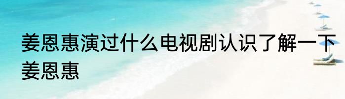姜恩惠演过什么电视剧认识了解一下姜恩惠