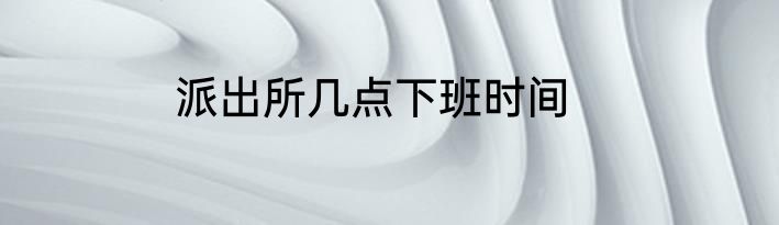 派出所几点下班时间