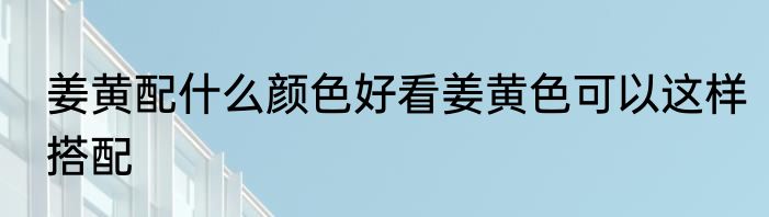 姜黄配什么颜色好看姜黄色可以这样搭配